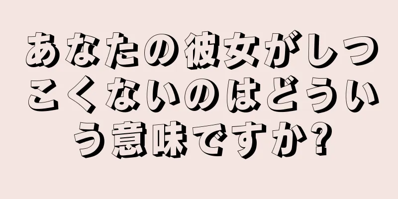 あなたの彼女がしつこくないのはどういう意味ですか?