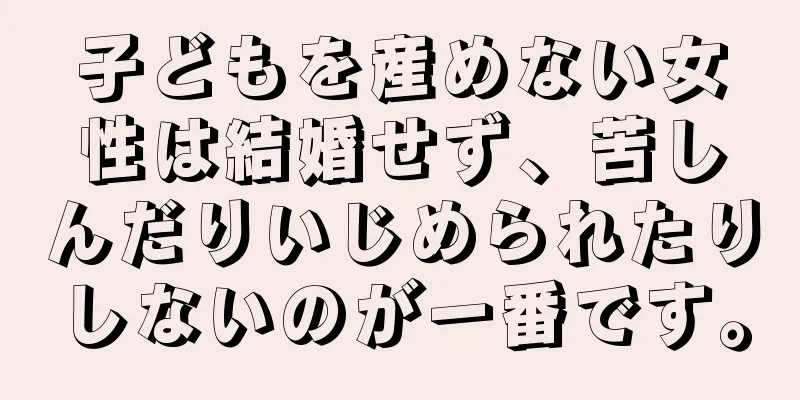 子どもを産めない女性は結婚せず、苦しんだりいじめられたりしないのが一番です。