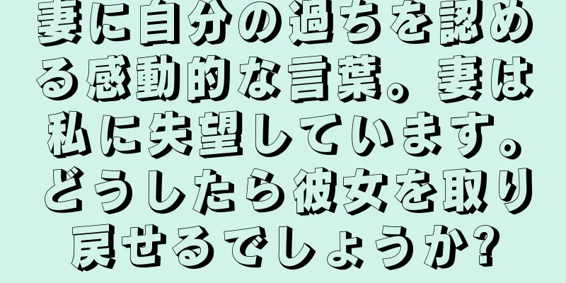 妻に自分の過ちを認める感動的な言葉。妻は私に失望しています。どうしたら彼女を取り戻せるでしょうか?