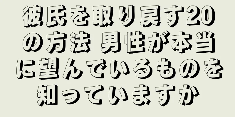 彼氏を取り戻す20の方法 男性が本当に望んでいるものを知っていますか
