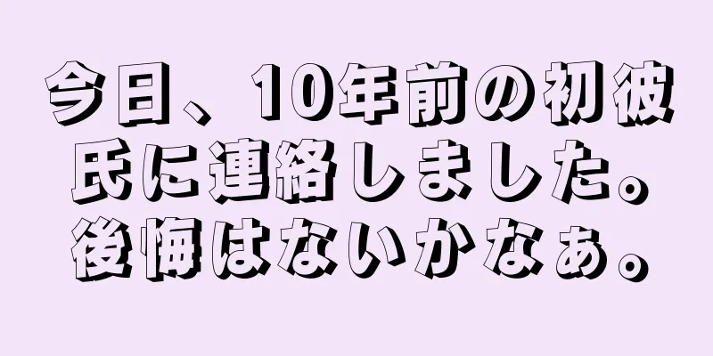 今日、10年前の初彼氏に連絡しました。後悔はないかなぁ。