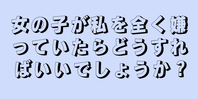 女の子が私を全く嫌っていたらどうすればいいでしょうか？