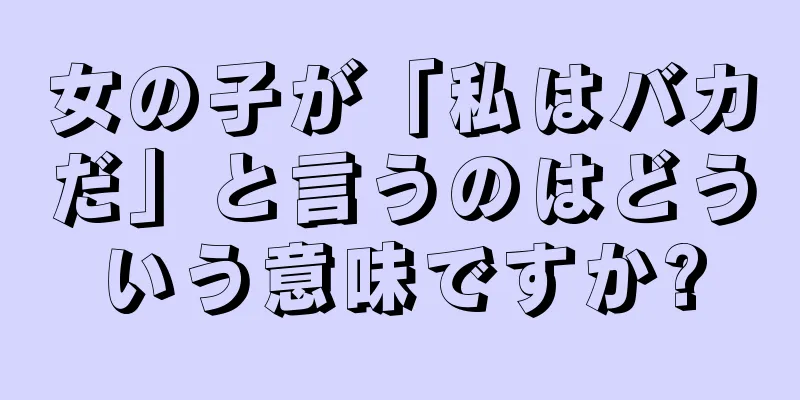 女の子が「私はバカだ」と言うのはどういう意味ですか?