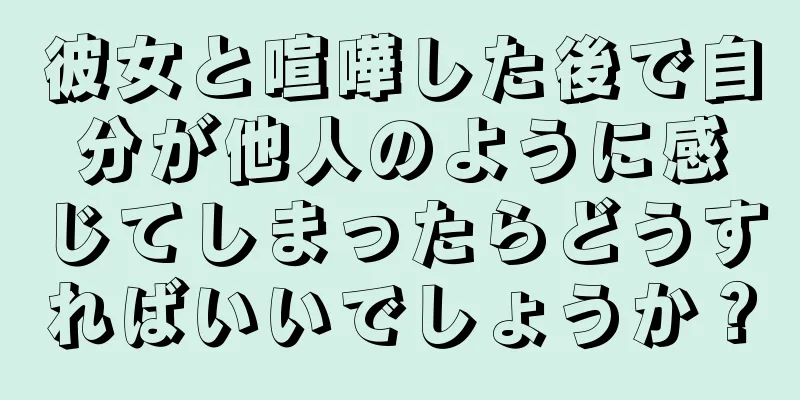 彼女と喧嘩した後で自分が他人のように感じてしまったらどうすればいいでしょうか？