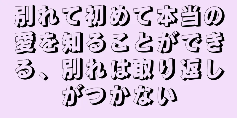 別れて初めて本当の愛を知ることができる、別れは取り返しがつかない