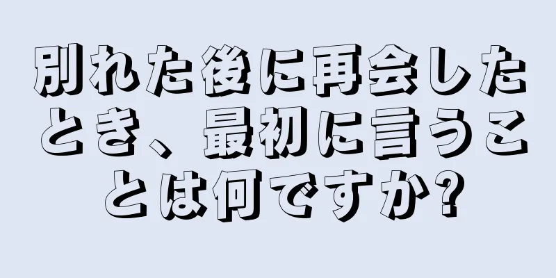別れた後に再会したとき、最初に言うことは何ですか?
