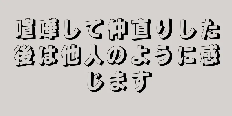 喧嘩して仲直りした後は他人のように感じます