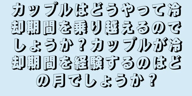 カップルはどうやって冷却期間を乗り越えるのでしょうか？カップルが冷却期間を経験するのはどの月でしょうか？