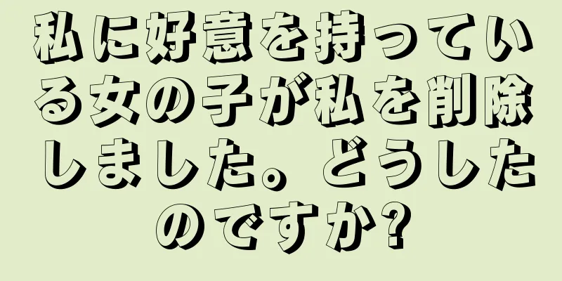 私に好意を持っている女の子が私を削除しました。どうしたのですか?