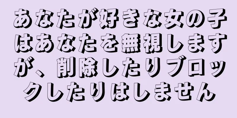 あなたが好きな女の子はあなたを無視しますが、削除したりブロックしたりはしません