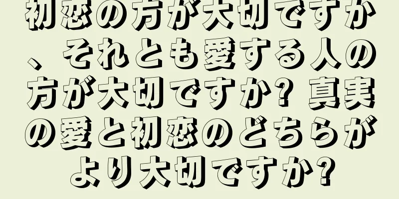 初恋の方が大切ですか、それとも愛する人の方が大切ですか? 真実の愛と初恋のどちらがより大切ですか?