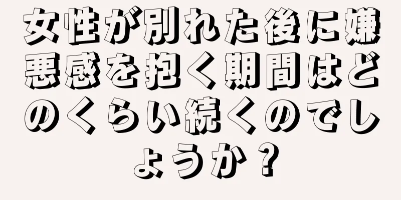 女性が別れた後に嫌悪感を抱く期間はどのくらい続くのでしょうか？