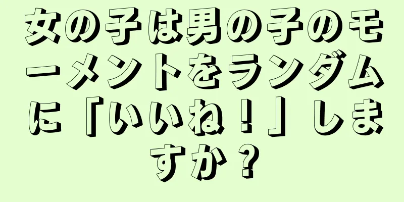 女の子は男の子のモーメントをランダムに「いいね！」しますか？