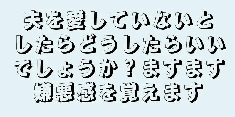 夫を愛していないとしたらどうしたらいいでしょうか？ますます嫌悪感を覚えます