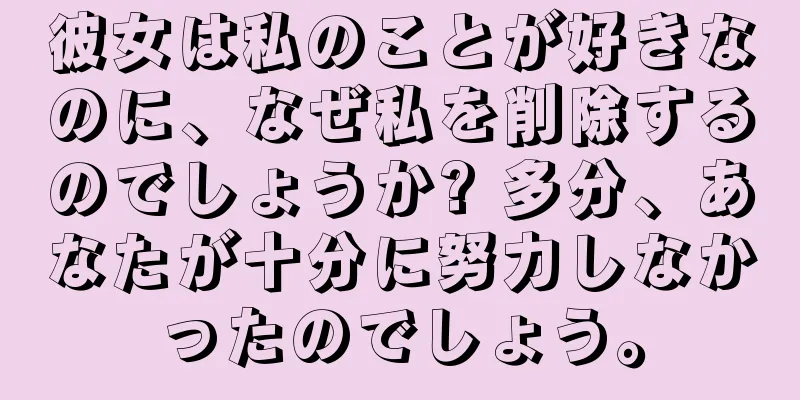 彼女は私のことが好きなのに、なぜ私を削除するのでしょうか? 多分、あなたが十分に努力しなかったのでしょう。