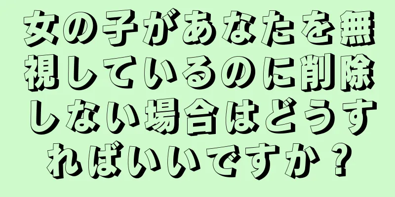 女の子があなたを無視しているのに削除しない場合はどうすればいいですか？