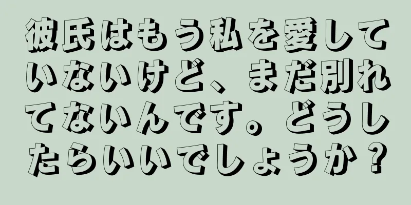 彼氏はもう私を愛していないけど、まだ別れてないんです。どうしたらいいでしょうか？