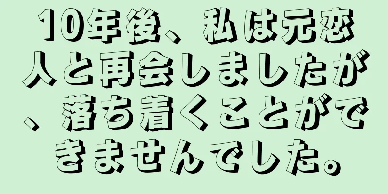 10年後、私は元恋人と再会しましたが、落ち着くことができませんでした。