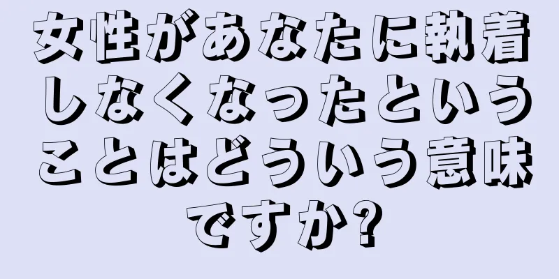 女性があなたに執着しなくなったということはどういう意味ですか?