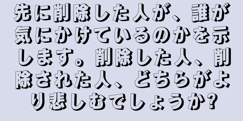 先に削除した人が、誰が気にかけているのかを示します。削除した人、削除された人、どちらがより悲しむでしょうか?