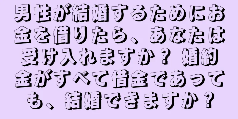 男性が結婚するためにお金を借りたら、あなたは受け入れますか？ 婚約金がすべて借金であっても、結婚できますか？