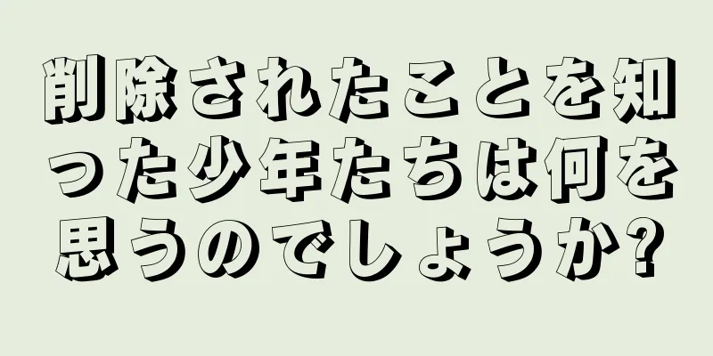 削除されたことを知った少年たちは何を思うのでしょうか?