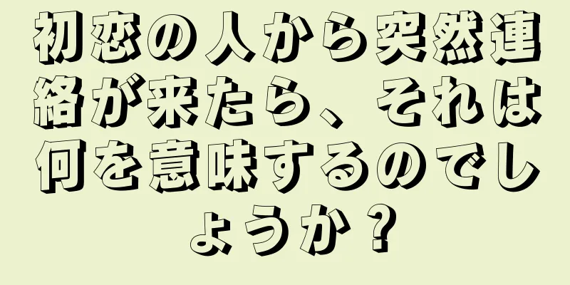 初恋の人から突然連絡が来たら、それは何を意味するのでしょうか？