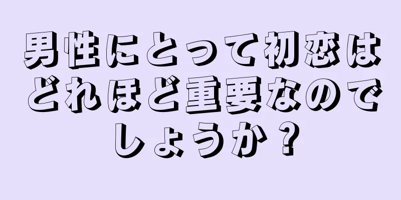 男性にとって初恋はどれほど重要なのでしょうか？