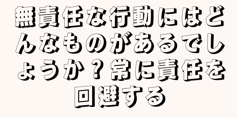 無責任な行動にはどんなものがあるでしょうか？常に責任を回避する