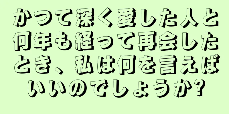 かつて深く愛した人と何年も経って再会したとき、私は何を言えばいいのでしょうか?