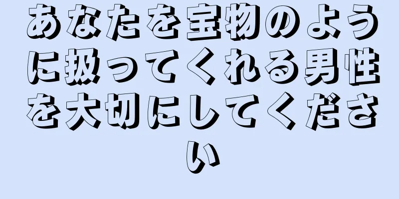 あなたを宝物のように扱ってくれる男性を大切にしてください