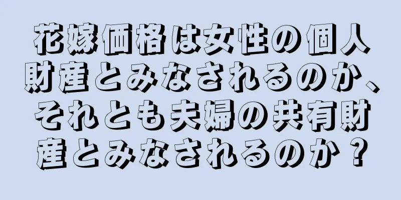 花嫁価格は女性の個人財産とみなされるのか、それとも夫婦の共有財産とみなされるのか？