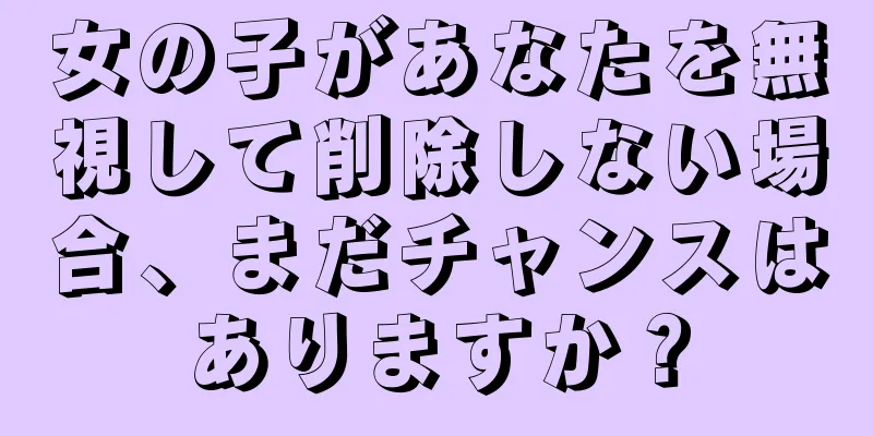 女の子があなたを無視して削除しない場合、まだチャンスはありますか？