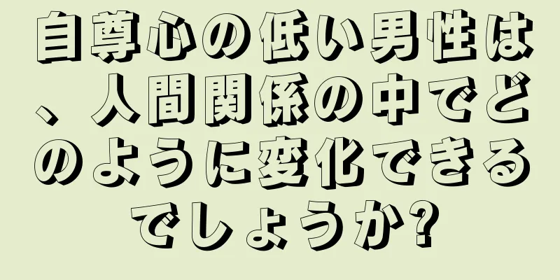 自尊心の低い男性は、人間関係の中でどのように変化できるでしょうか?