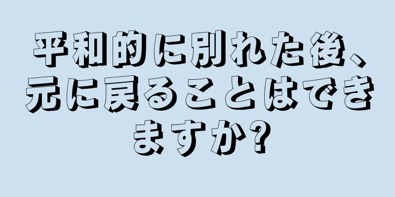 平和的に別れた後、元に戻ることはできますか?