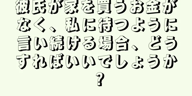 彼氏が家を買うお金がなく、私に待つように言い続ける場合、どうすればいいでしょうか？