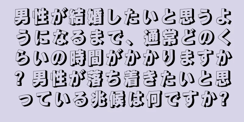 男性が結婚したいと思うようになるまで、通常どのくらいの時間がかかりますか? 男性が落ち着きたいと思っている兆候は何ですか?