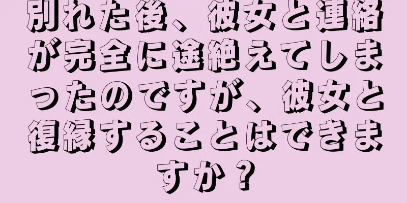 別れた後、彼女と連絡が完全に途絶えてしまったのですが、彼女と復縁することはできますか？