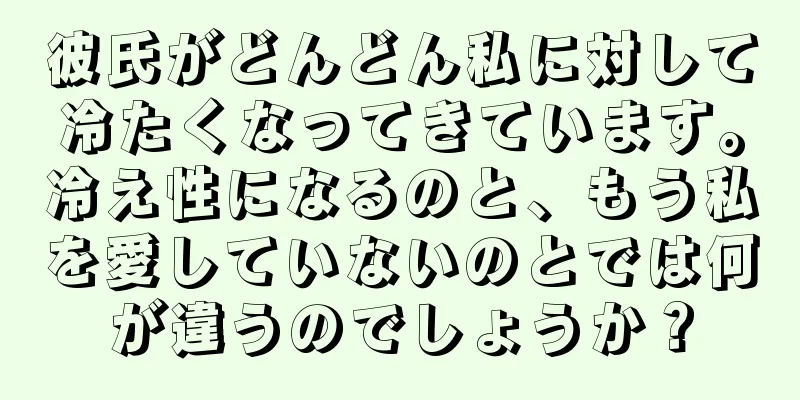 彼氏がどんどん私に対して冷たくなってきています。冷え性になるのと、もう私を愛していないのとでは何が違うのでしょうか？