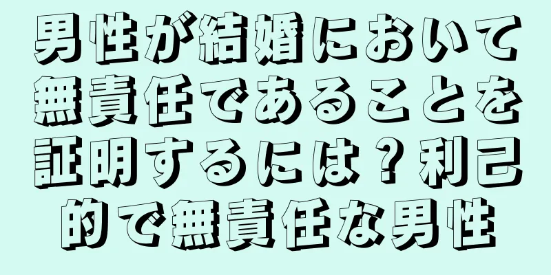 男性が結婚において無責任であることを証明するには？利己的で無責任な男性