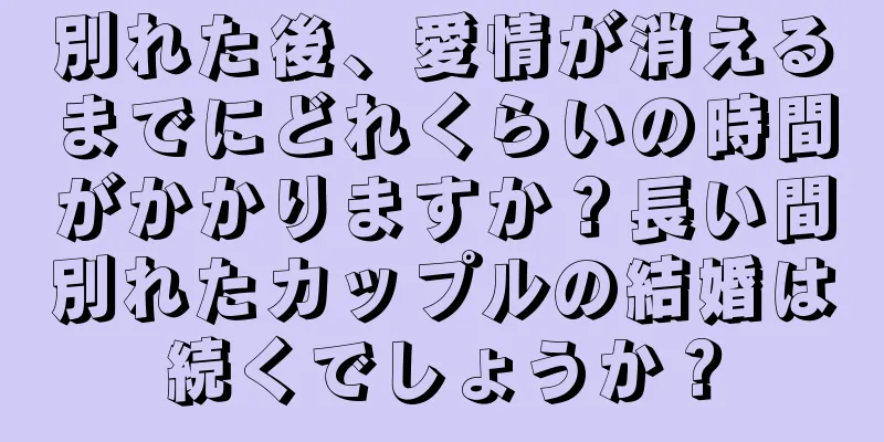 別れた後、愛情が消えるまでにどれくらいの時間がかかりますか？長い間別れたカップルの結婚は続くでしょうか？