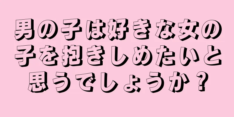 男の子は好きな女の子を抱きしめたいと思うでしょうか？