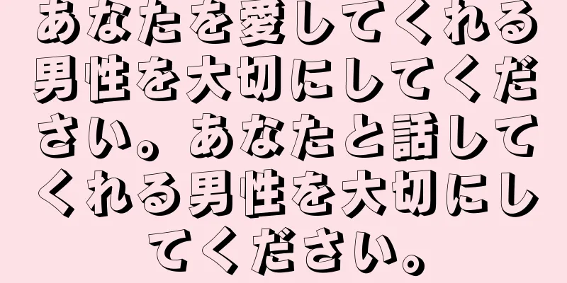 あなたを愛してくれる男性を大切にしてください。あなたと話してくれる男性を大切にしてください。