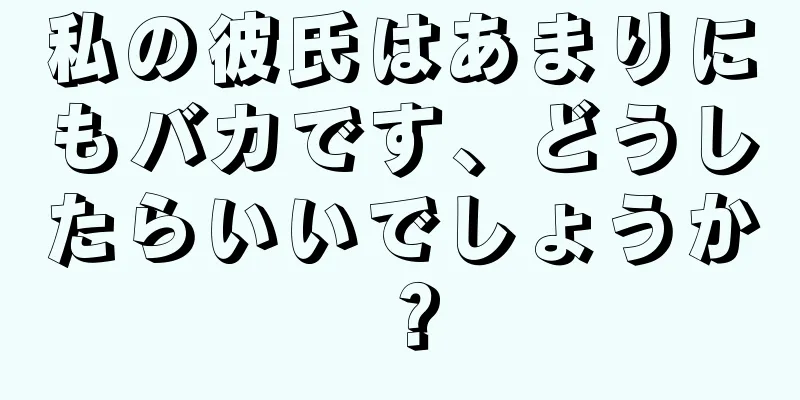 私の彼氏はあまりにもバカです、どうしたらいいでしょうか？