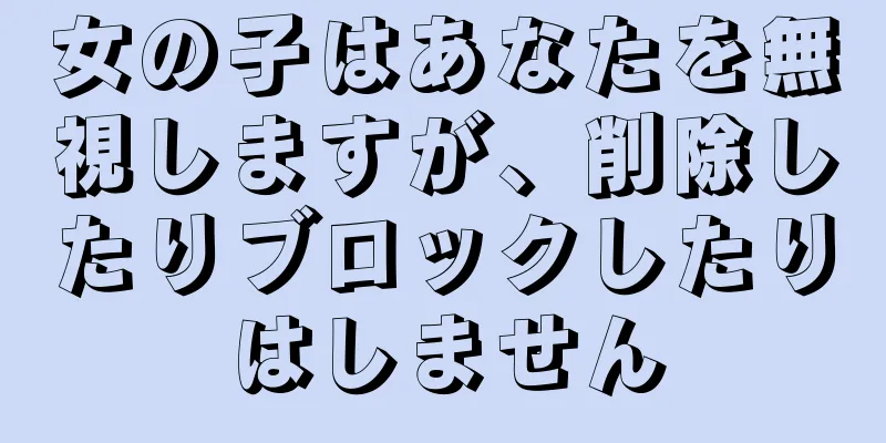 女の子はあなたを無視しますが、削除したりブロックしたりはしません