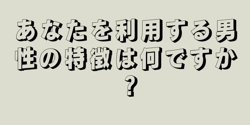あなたを利用する男性の特徴は何ですか？