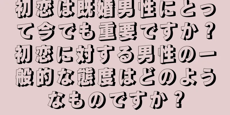 初恋は既婚男性にとって今でも重要ですか？初恋に対する男性の一般的な態度はどのようなものですか？