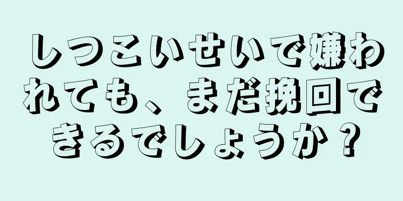 しつこいせいで嫌われても、まだ挽回できるでしょうか？