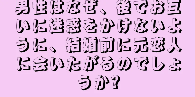 男性はなぜ、後でお互いに迷惑をかけないように、結婚前に元恋人に会いたがるのでしょうか?