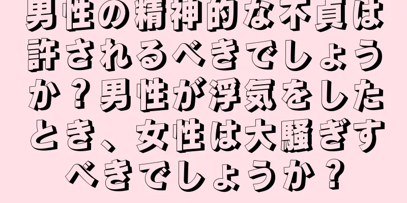 男性の精神的な不貞は許されるべきでしょうか？男性が浮気をしたとき、女性は大騒ぎすべきでしょうか？